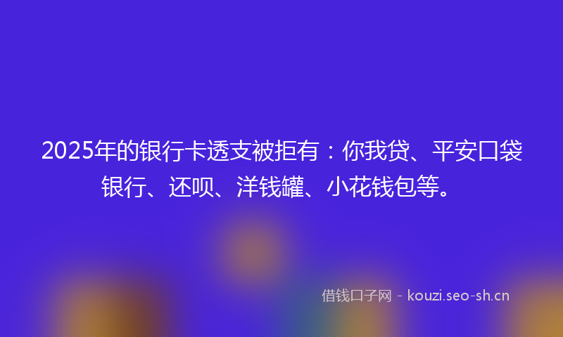 2025年的银行卡透支被拒有：你我贷、平安口袋银行、还呗、洋钱罐、小花钱包等。