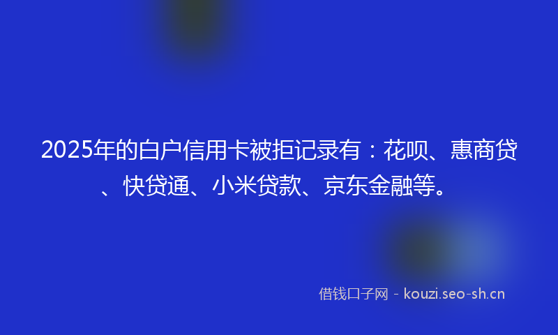 2025年的白户信用卡被拒记录有：花呗、惠商贷、快贷通、小米贷款、京东金融等。