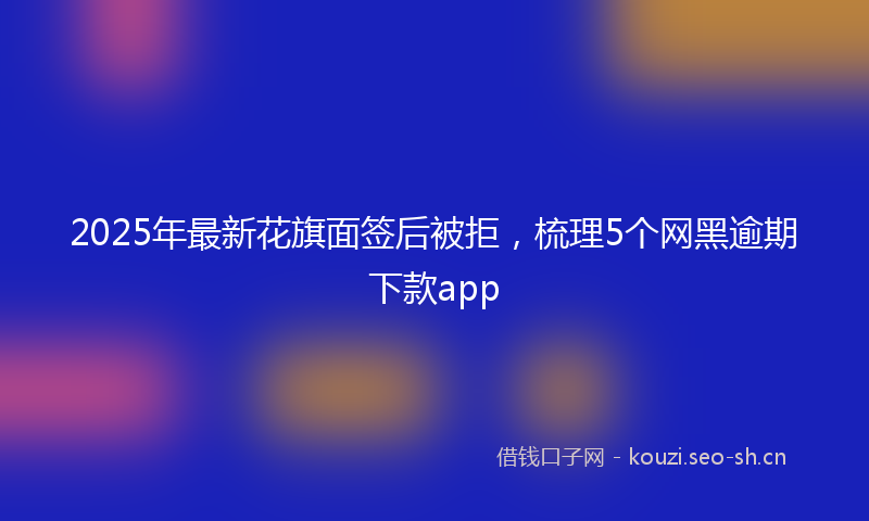 2025年最新花旗面签后被拒，梳理5个网黑逾期下款app