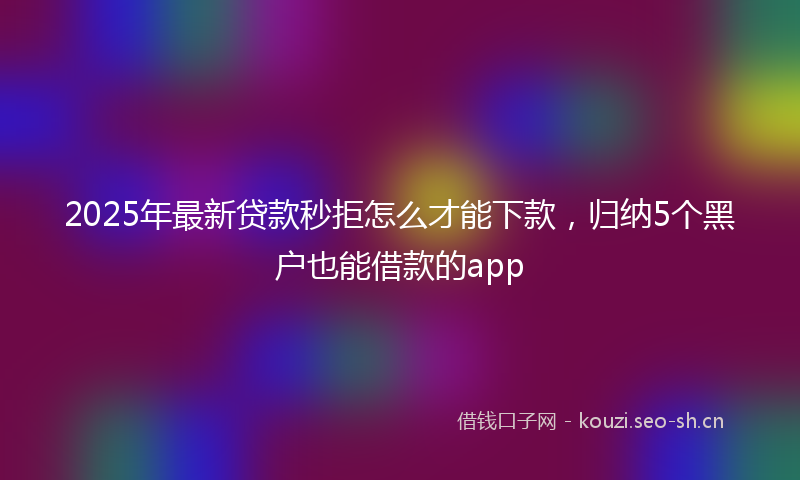 2025年最新贷款秒拒怎么才能下款，归纳5个黑户也能借款的app