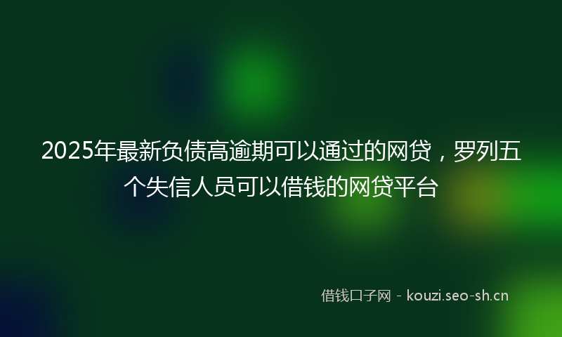 2025年最新负债高逾期可以通过的网贷，罗列五个失信人员可以借钱的网贷平台