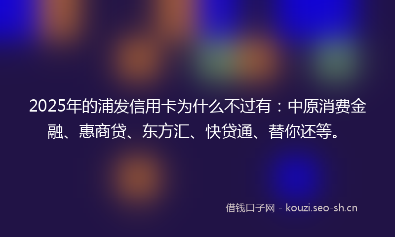 2025年的浦发信用卡为什么不过有：中原消费金融、惠商贷、东方汇、快贷通、替你还等。