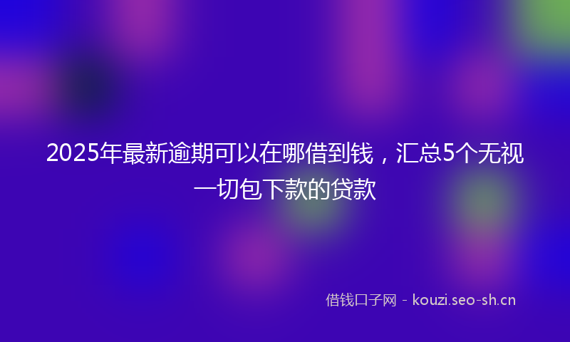 2025年最新逾期可以在哪借到钱，汇总5个无视一切包下款的贷款