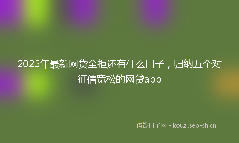 2025年最新网贷全拒还有什么口子，归纳五个对征信宽松的网贷app
