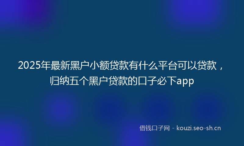 2025年最新黑户小额贷款有什么平台可以贷款，归纳五个黑户贷款的口子必下app