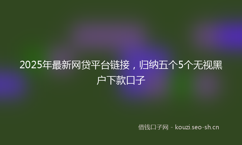 2025年最新网贷平台链接，归纳五个5个无视黑户下款口子