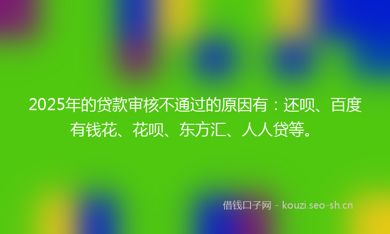 2025年的贷款审核不通过的原因有：还呗、百度有钱花、花呗、东方汇、人人贷等。