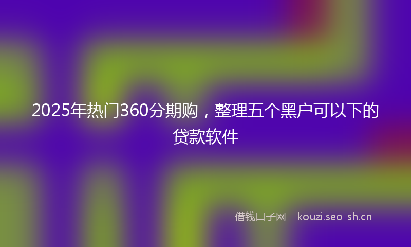 2025年热门360分期购，整理五个黑户可以下的贷款软件