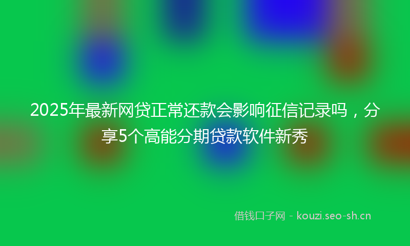 2025年最新网贷正常还款会影响征信记录吗，分享5个高能分期贷款软件新秀