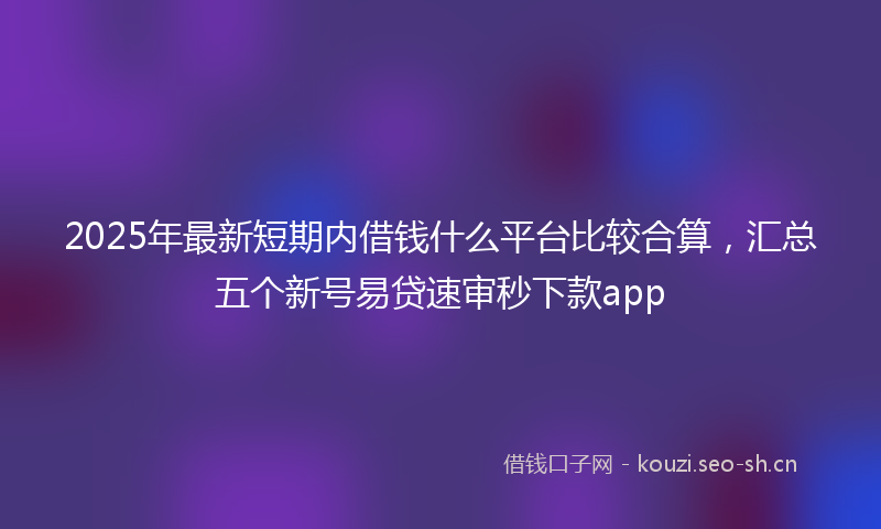 2025年最新短期内借钱什么平台比较合算，汇总五个新号易贷速审秒下款app
