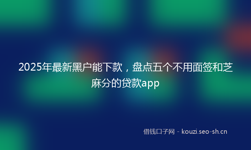 2025年最新黑户能下款，盘点五个不用面签和芝麻分的贷款app