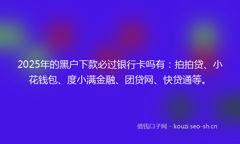 2025年的黑户下款必过银行卡吗有：拍拍贷、小花钱包、度小满金融、团贷网、快贷通等。