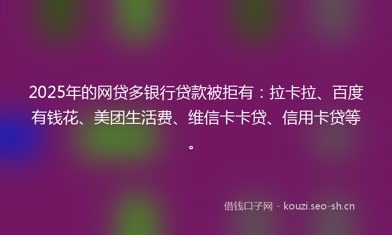 2025年的网贷多银行贷款被拒有：拉卡拉、百度有钱花、美团生活费、维信卡卡贷、信用卡贷等。