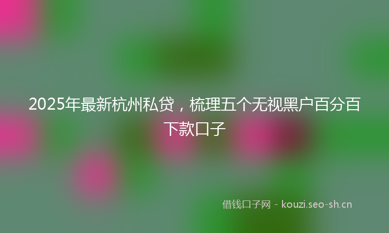 2025年最新杭州私贷，梳理五个无视黑户百分百下款口子