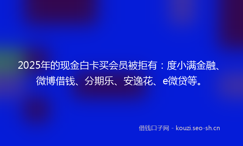 2025年的现金白卡买会员被拒有：度小满金融、微博借钱、分期乐、安逸花、e微贷等。