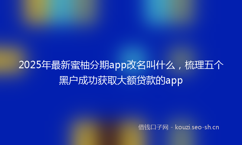 2025年最新蜜柚分期app改名叫什么，梳理五个黑户成功获取大额贷款的app