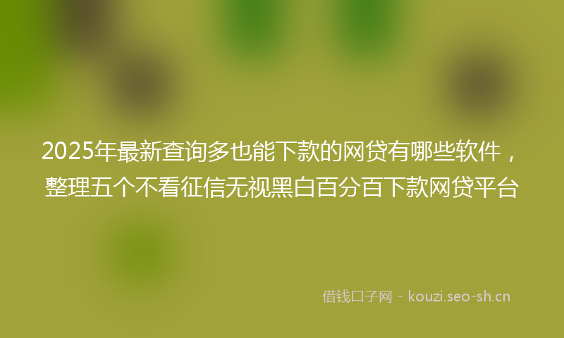 2025年最新查询多也能下款的网贷有哪些软件，整理五个不看征信无视黑白百分百下款网贷平台