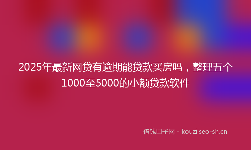 2025年最新网贷有逾期能贷款买房吗，整理五个1000至5000的小额贷款软件