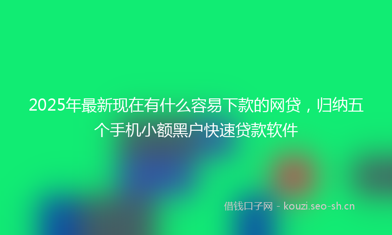 2025年最新现在有什么容易下款的网贷，归纳五个手机小额黑户快速贷款软件