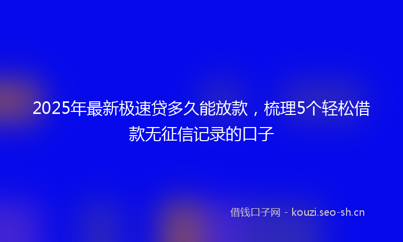 2025年最新极速贷多久能放款，梳理5个轻松借款无征信记录的口子