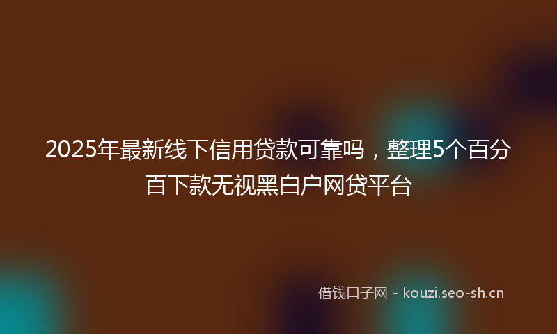 2025年最新线下信用贷款可靠吗，整理5个百分百下款无视黑白户网贷平台