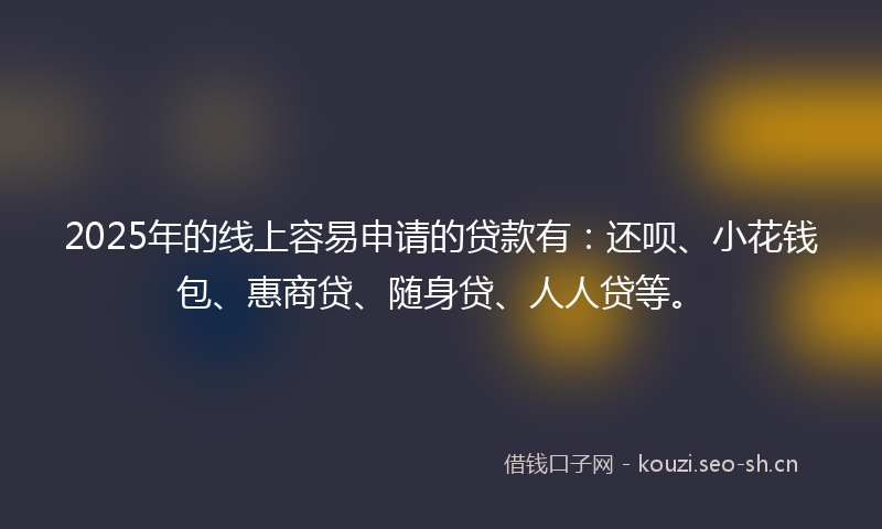 2025年的线上容易申请的贷款有：还呗、小花钱包、惠商贷、随身贷、人人贷等。