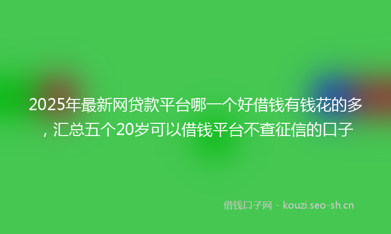 2025年最新网贷款平台哪一个好借钱有钱花的多，汇总五个20岁可以借钱平台不查征信的口子