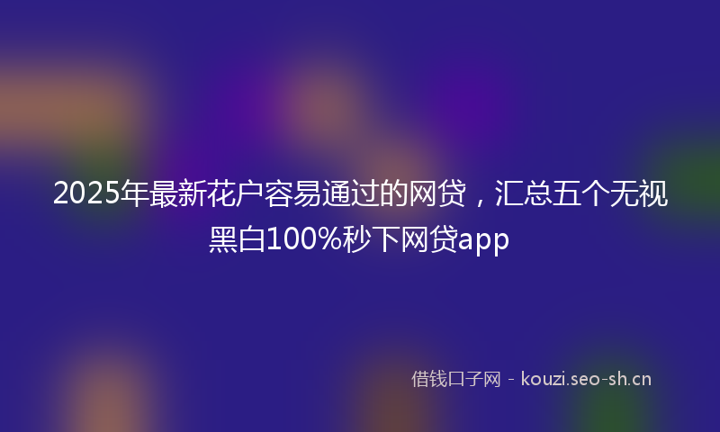 2025年最新花户容易通过的网贷，汇总五个无视黑白100%秒下网贷app