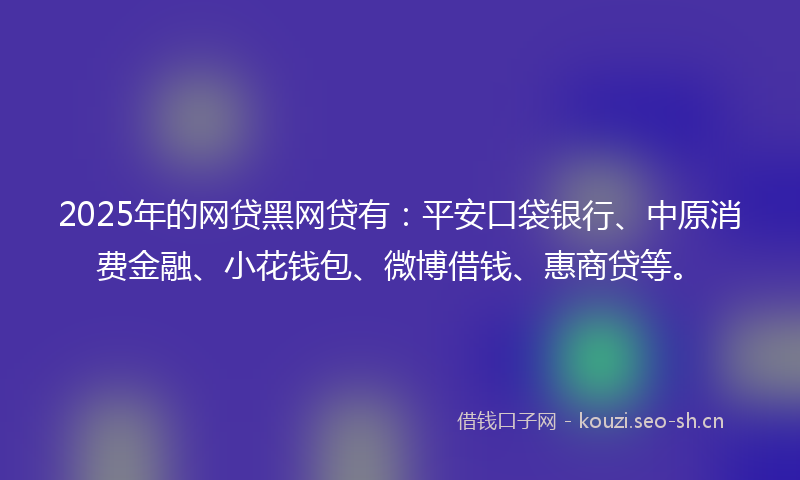 2025年的网贷黑网贷有：平安口袋银行、中原消费金融、小花钱包、微博借钱、惠商贷等。