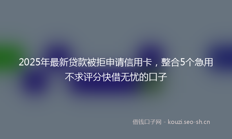 2025年最新贷款被拒申请信用卡，整合5个急用不求评分快借无忧的口子