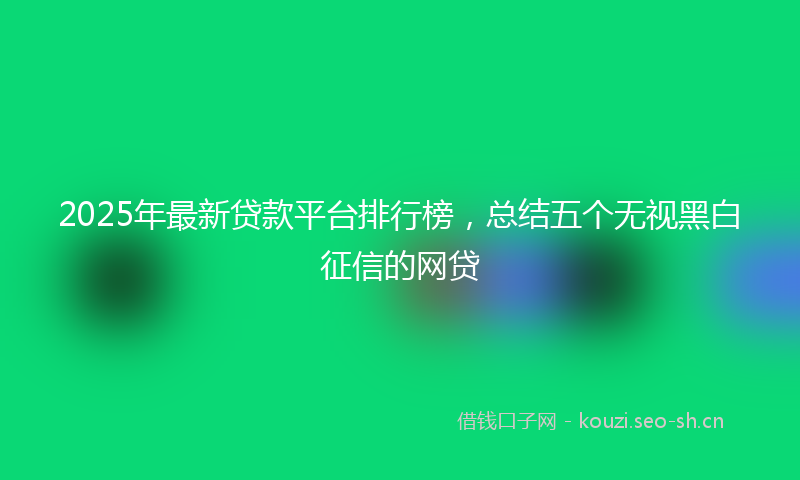2025年最新贷款平台排行榜，总结五个无视黑白征信的网贷