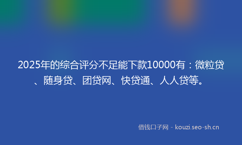 2025年的综合评分不足能下款10000有：微粒贷、随身贷、团贷网、快贷通、人人贷等。