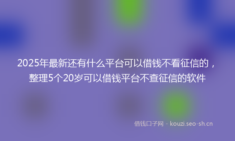 2025年最新还有什么平台可以借钱不看征信的，整理5个20岁可以借钱平台不查征信的软件