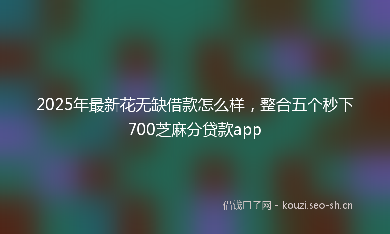 2025年最新花无缺借款怎么样，整合五个秒下700芝麻分贷款app