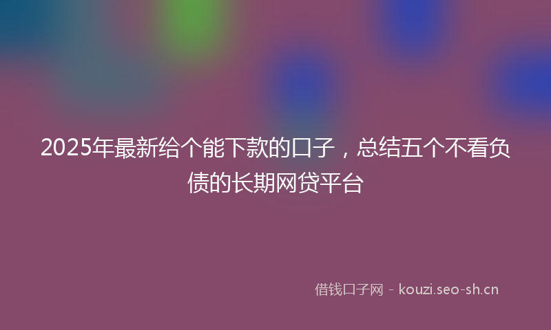 2025年最新给个能下款的口子，总结五个不看负债的长期网贷平台