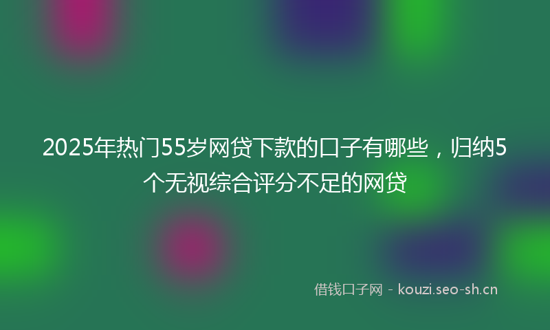 2025年热门55岁网贷下款的口子有哪些，归纳5个无视综合评分不足的网贷
