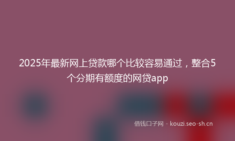 2025年最新网上贷款哪个比较容易通过，整合5个分期有额度的网贷app