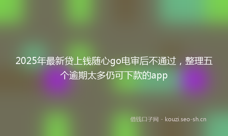 2025年最新贷上钱随心go电审后不通过，整理五个逾期太多仍可下款的app