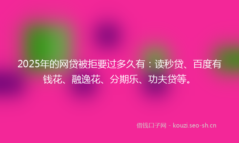 2025年的网贷被拒要过多久有：读秒贷、百度有钱花、融逸花、分期乐、功夫贷等。
