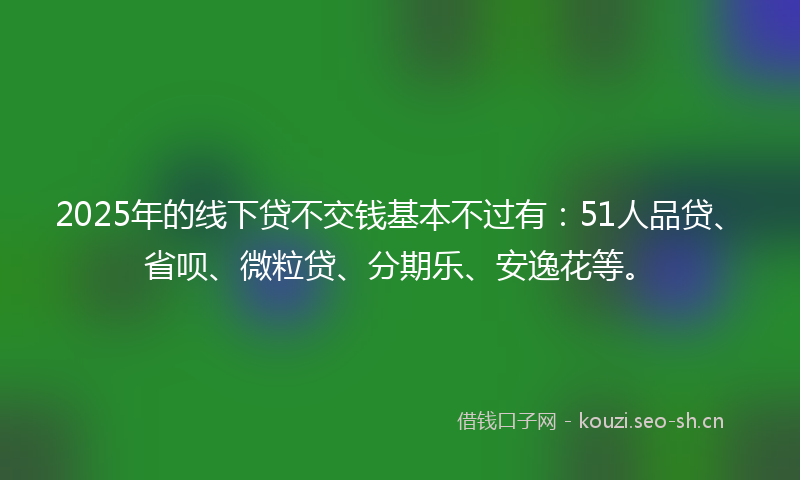 2025年的线下贷不交钱基本不过有：51人品贷、省呗、微粒贷、分期乐、安逸花等。