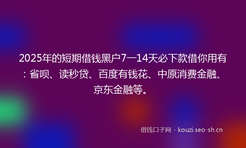 2025年的短期借钱黑户7一14天必下款借你用有：省呗、读秒贷、百度有钱花、中原消费金融、京东金融等。