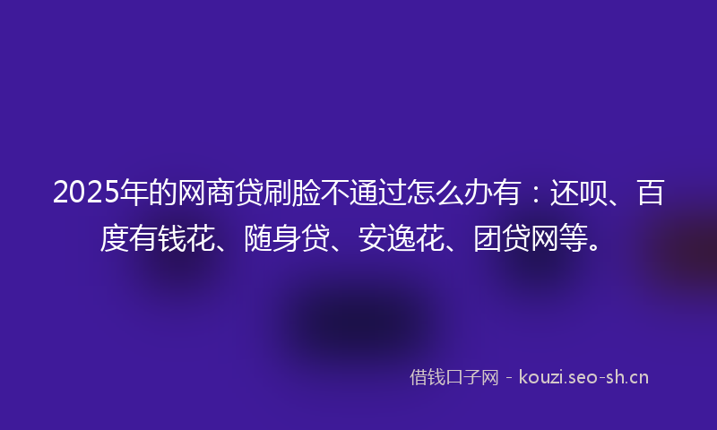 2025年的网商贷刷脸不通过怎么办有：还呗、百度有钱花、随身贷、安逸花、团贷网等。