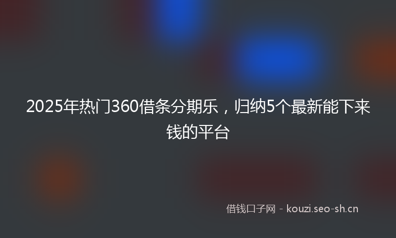 2025年热门360借条分期乐，归纳5个最新能下来钱的平台