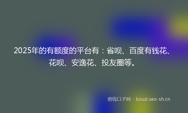 2025年的有额度的平台有：省呗、百度有钱花、花呗、安逸花、投友圈等。