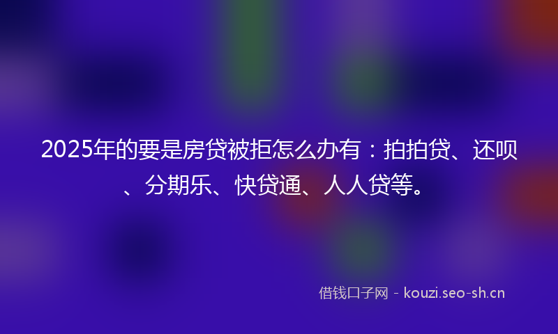 2025年的要是房贷被拒怎么办有：拍拍贷、还呗、分期乐、快贷通、人人贷等。