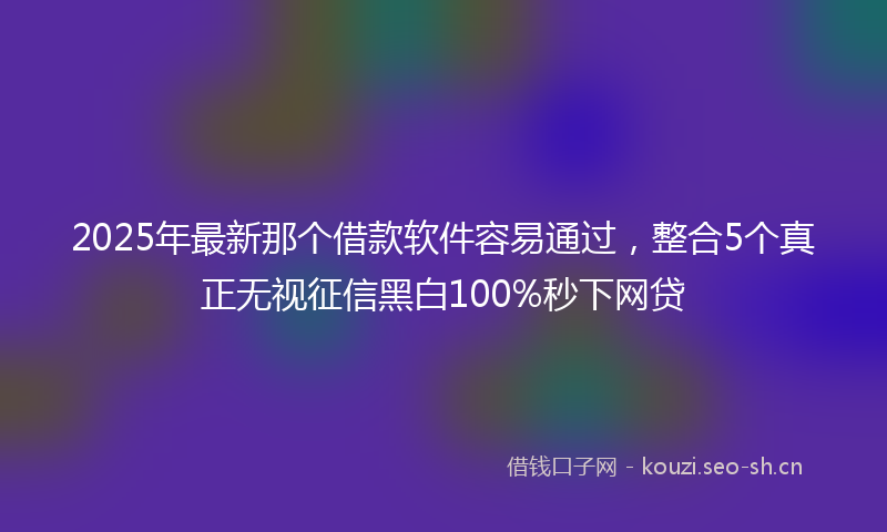 2025年最新那个借款软件容易通过，整合5个真正无视征信黑白100%秒下网贷