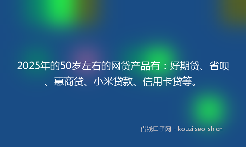 2025年的50岁左右的网贷产品有：好期贷、省呗、惠商贷、小米贷款、信用卡贷等。