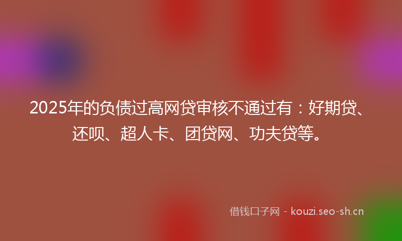 2025年的负债过高网贷审核不通过有：好期贷、还呗、超人卡、团贷网、功夫贷等。