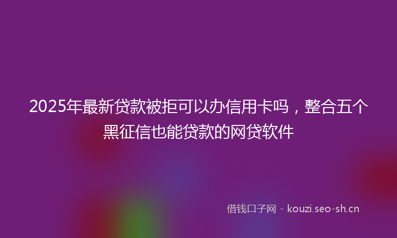 2025年最新贷款被拒可以办信用卡吗，整合五个黑征信也能贷款的网贷软件