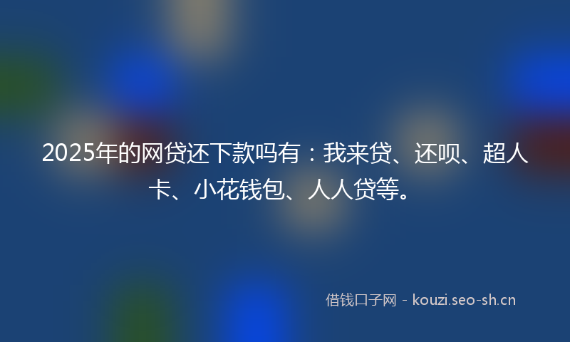 2025年的网贷还下款吗有：我来贷、还呗、超人卡、小花钱包、人人贷等。